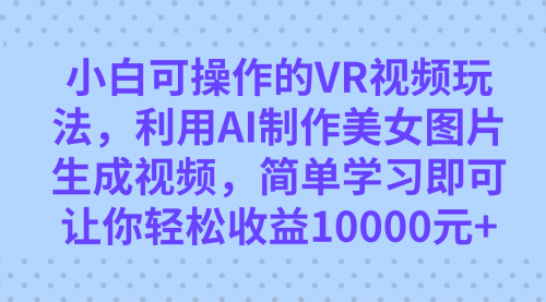 【副业项目7669期】小白可操作的VR视频玩法，利用AI制作美女图片生成视频，你轻松收益10000+-云起副业网