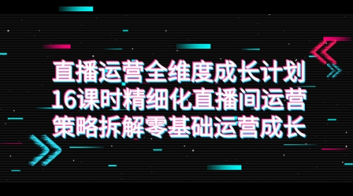 【副业项目7895期】直播运营-全维度 成长计划，16课时精细化直播间运营策略拆解零基础运营成长-云起副业网