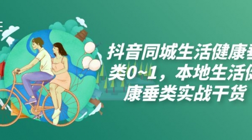 【副业项目7927期】抖音同城生活健康垂类0~1，本地生活健康垂类实战干货（17节课）-云起副业网