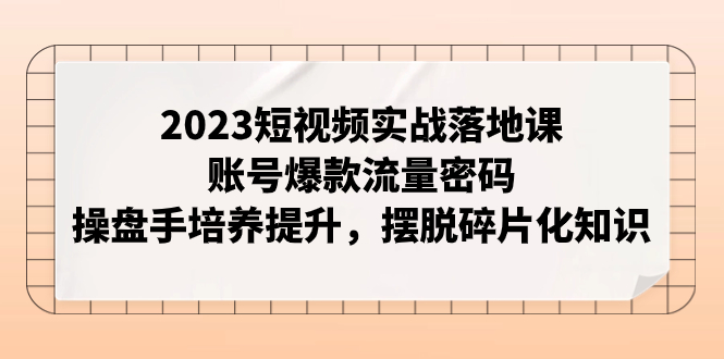 【副业项目8053期】2023短视频实战落地课，账号爆款流量密码，操盘手培养提升，摆脱碎片化知识-云起副业网