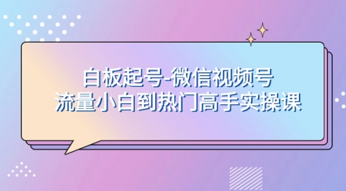 【副业项目8198期】白板起号-微信视频号流量小白到热门高手实操课-云起副业网