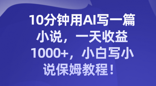 【副业项目8248期】10分钟用AI写一篇小说，一天收益1000+，小白写小说保姆教程！-云起副业网
