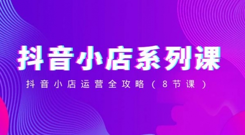 【副业项目8574期】抖音小店-系列课，抖音小店运营全攻略-云起副业网
