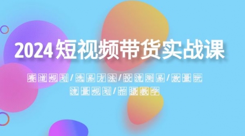 【副业项目8593期】2024短视频带货实战课：赛道规划·选品方法·投流测品-云起副业网