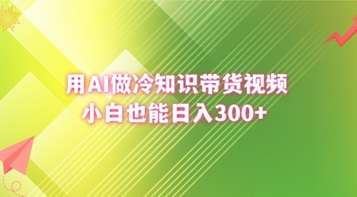 【副业8741期】用AI做冷知识带货视频，小白也能日入300+-云起副业网