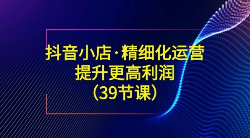 【副业8917期】抖音小店·精细化运营：提升·更高利润（39节课）-云起副业网