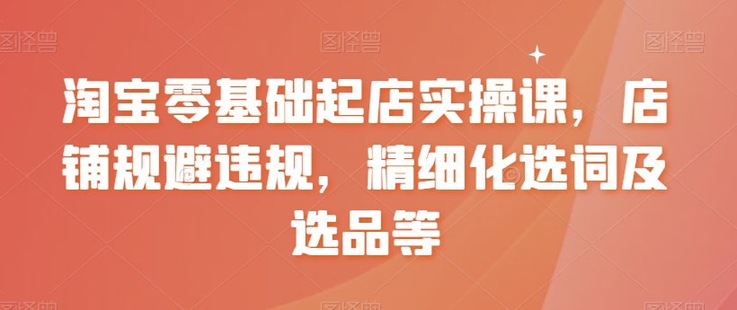 【副业8935期】淘宝0基础起店实操课，店铺规避违规，精细化选词及选品等-云起副业网