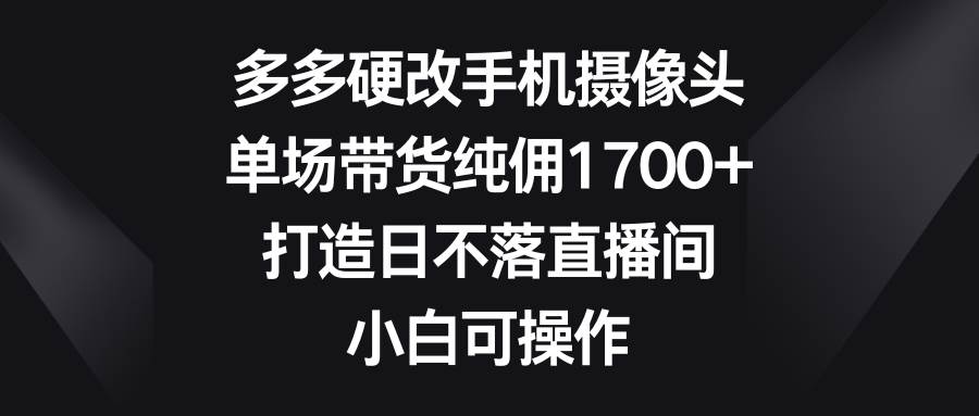 多多硬改手机摄像头，单场带货纯佣1700+，打造日不落直播间，小白可操作-云起副业网