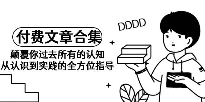 《某公众号付费文章合集》颠覆你过去所有的认知 从认识到实践的全方位指导-云起副业网