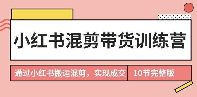 小红书混剪带货训练营,通过小红书搬运混剪,实现成交(10节课完结版)-云起副业网