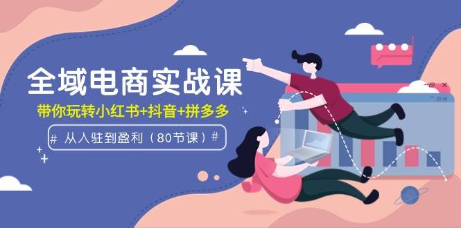 全域电商实战课：从入驻到盈利，带你玩转小红书+抖音+拼多多（80节课）-云起副业网