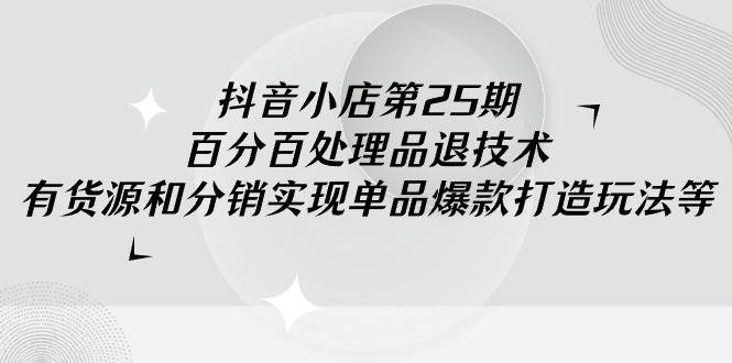 抖音小店-第25期，百分百处理品退技术，有货源和分销实现单品爆款打造玩法-云起副业网