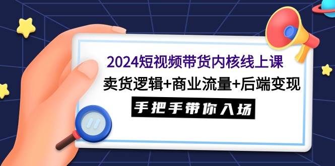 2024短视频带货内核线上课：卖货逻辑+商业流量+后端变现，手把手带你入场-云起副业网