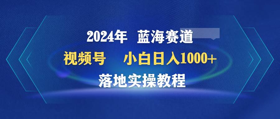 2024年蓝海赛道 视频号 小白日入1000+ 落地实操教程-云起副业网