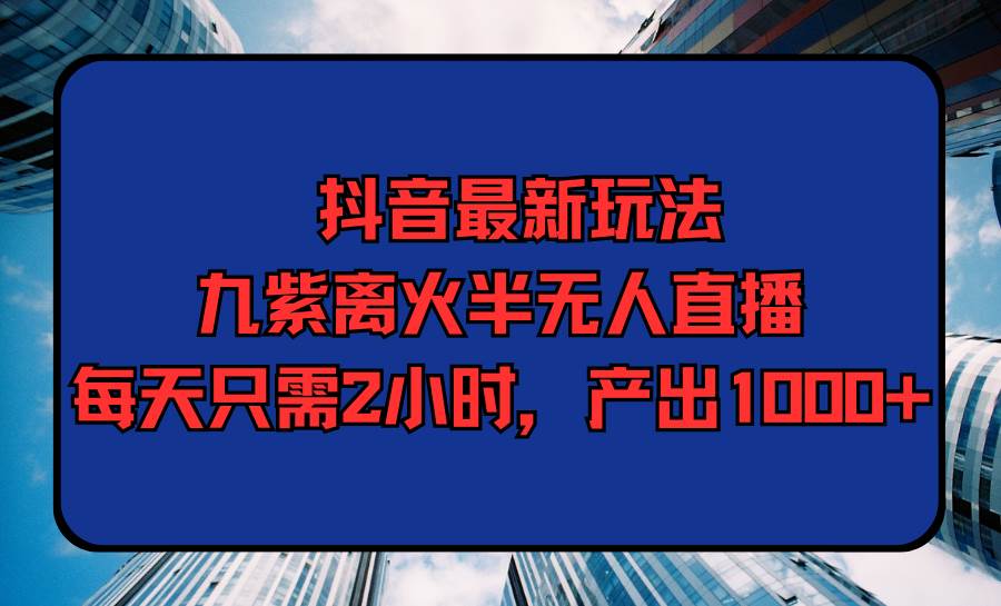 抖音最新玩法，九紫离火半无人直播，每天只需2小时，产出1000+-云起副业网