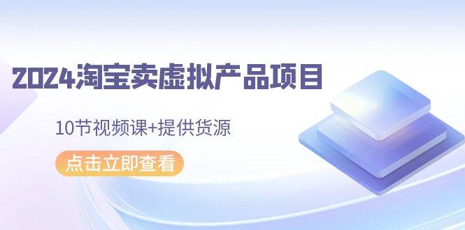 2024淘宝卖虚拟产品项目，10节视频课+提供货源-云起副业网