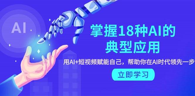 掌握18种AI的典型应用，用AI+短视频 赋能自己，帮助你在AI时代领先一步-云起副业网