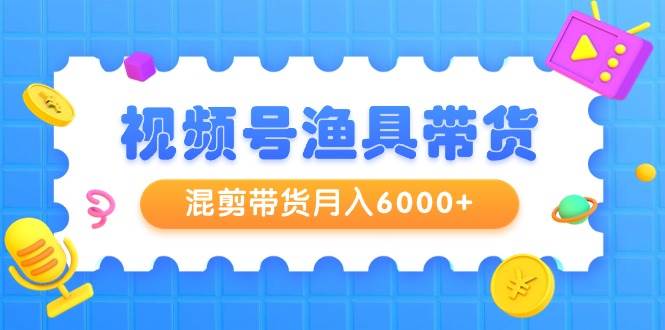 视频号渔具带货，混剪带货月入6000+，起号剪辑选品带货-云起副业网