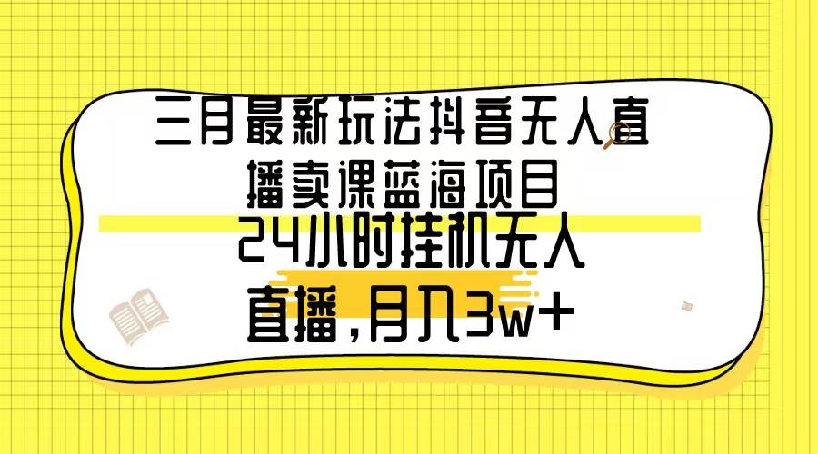 三月最新玩法抖音无人直播卖课蓝海项目，24小时无人直播，月入3w+-云起副业网