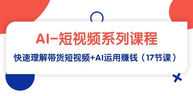 AI-短视频系列课程，快速理解带货短视频+AI运用赚钱（17节课）-云起副业网