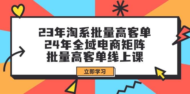 23年淘系批量高客单+24年全域电商矩阵，批量高客单线上课（109节课）-云起副业网