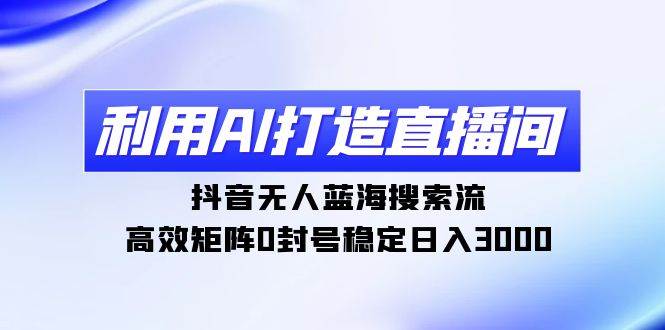 利用AI打造直播间，抖音无人蓝海搜索流，高效矩阵0封号稳定日入3000-云起副业网