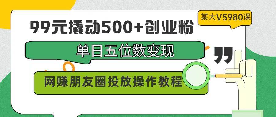 99元撬动500+创业粉，单日五位数变现，网赚朋友圈投放操作教程价值5980！-云起副业网