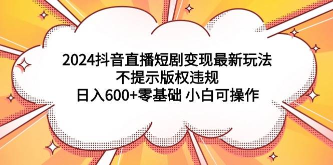2024抖音直播短剧变现最新玩法，不提示版权违规 日入600+零基础 小白可操作-云起副业网