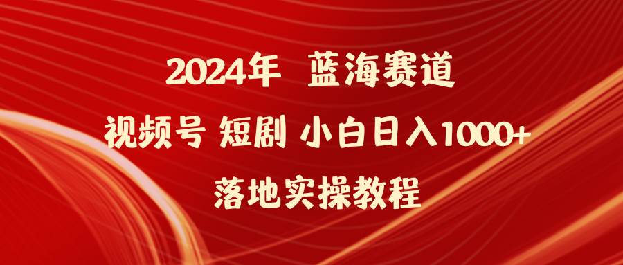 2024年蓝海赛道视频号短剧 小白日入1000+落地实操教程-云起副业网