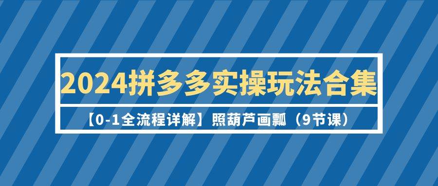 2024拼多多实操玩法合集【0-1全流程详解】照葫芦画瓢(9节课)-云起副业网