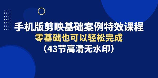 手机版剪映基础案例特效课程，零基础也可以轻松完成（43节高清无水印）-云起副业网