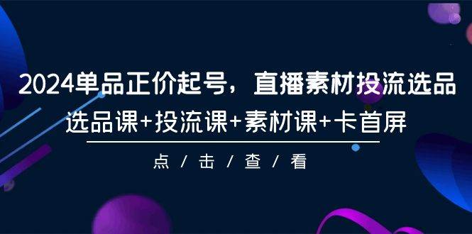 2024单品正价起号，直播素材投流选品，选品课+投流课+素材课+卡首屏-101节-云起副业网