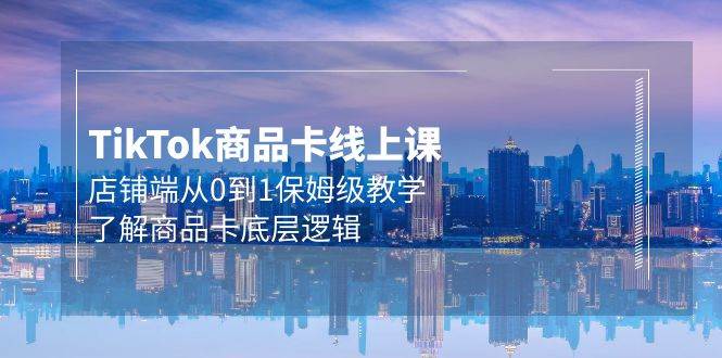 Tk商品卡线上课，店铺端从0到1保姆级教学，了解商品卡底层逻辑（20节）-云起副业网