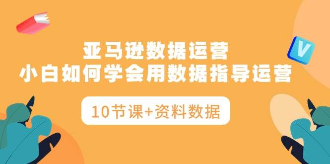 亚马逊数据运营，小白如何学会用数据指导运营（10节课+资料数据）-云起副业网