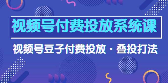 视频号付费投放系统课，视频号豆子付费投放·叠投打法（高清视频课）-云起副业网