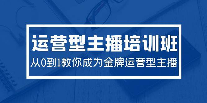 2024运营型主播培训班:从0到1教你成为金牌运营型主播(29节课)-云起副业网