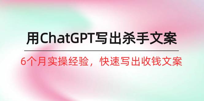 如何用ChatGPT-写出杀手文案，6个月实战经验，快速写出收钱文案（8节课）-云起副业网