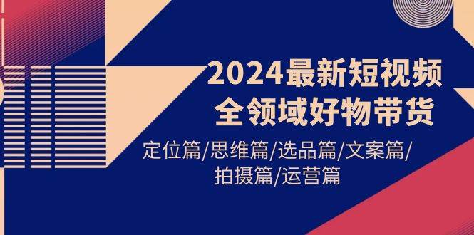 2024最新短视频全领域好物带货 定位篇/思维篇/选品篇/文案篇/拍摄篇/运营篇-云起副业网