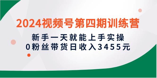 2024视频号第四期训练营，新手一天就能上手实操，0粉丝带货日收入3455元-云起副业网