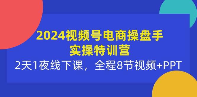 2024视频号电商操盘手实操特训营：2天1夜线下课，全程8节视频+PPT-云起副业网