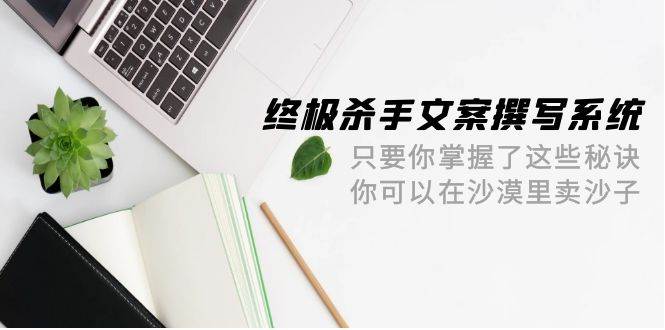 终极 杀手文案-撰写系统 只要你掌握了这些秘诀 你可以在沙漠里卖沙子-42节-云起副业网