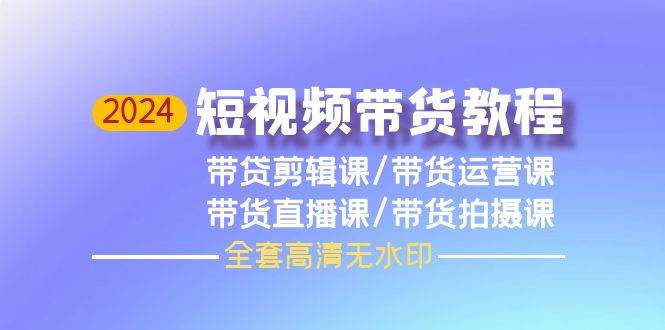 2024短视频带货教程,剪辑课+运营课+直播课+拍摄课(全套高清无水印)-云起副业网