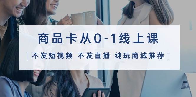 商品卡从0-1线上课(不发短视频 不发直播 纯玩商城推荐)32节课-云起副业网