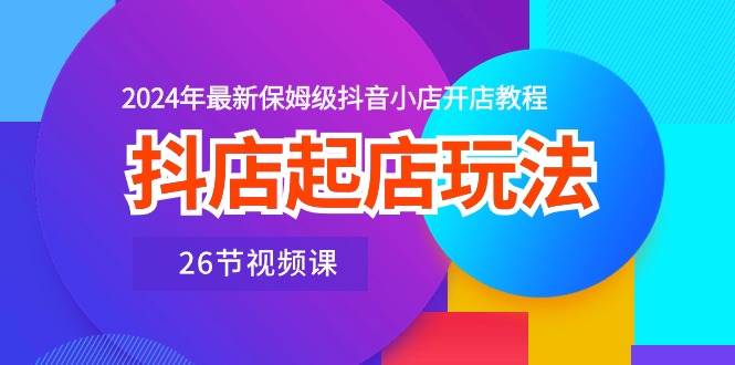 抖店起店玩法，2024年最新保姆级抖音小店开店教程（26节视频课）-云起副业网