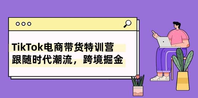 TikTok电商带货特训营，跟随时代潮流，跨境掘金（8节课）-云起副业网