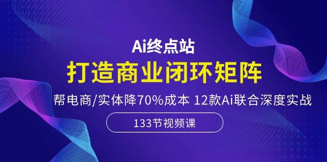 Ai终点站,打造商业闭环矩阵,帮电商/实体降70%成本,12款Ai联合深度实战-云起副业网