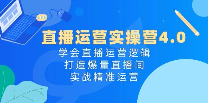 直播运营实操营4.0：学会直播运营逻辑，打造爆量直播间，实战精准运营-云起副业网