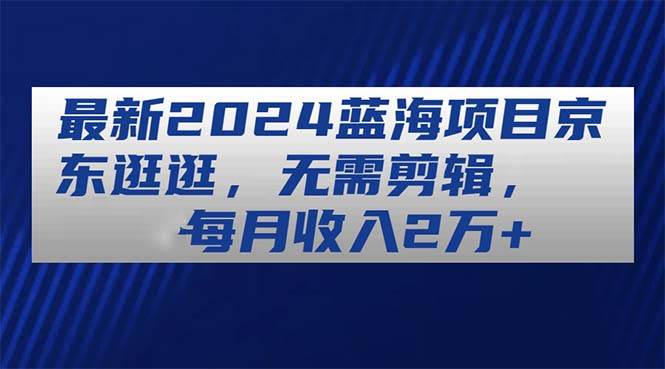最新2024蓝海项目京东逛逛，无需剪辑，每月收入2万+-云起副业网