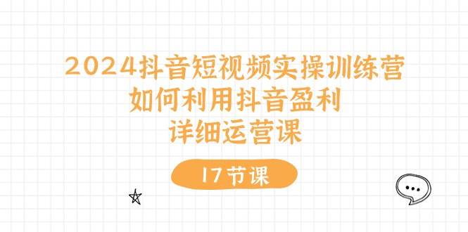 2024抖音短视频实操训练营：如何利用抖音盈利，详细运营课（17节视频课）-云起副业网