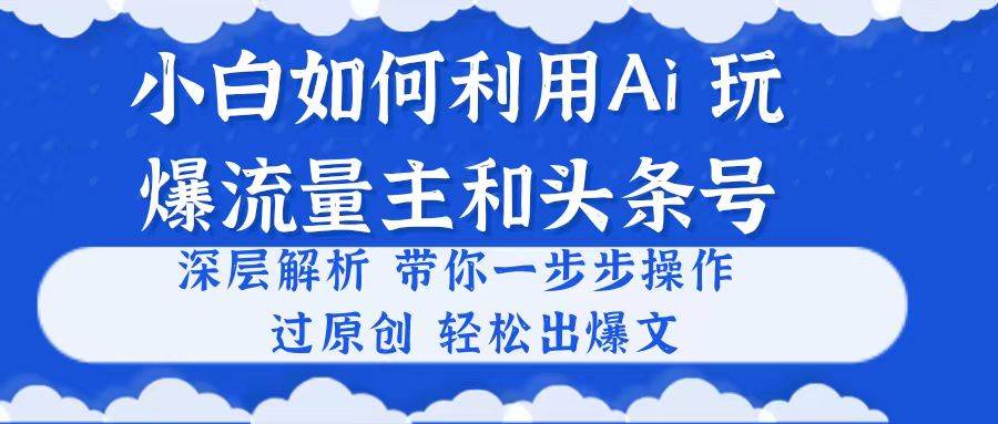 小白如何利用Ai,完爆流量主和头条号 深层解析,一步步操作,过原创出爆文-云起副业网